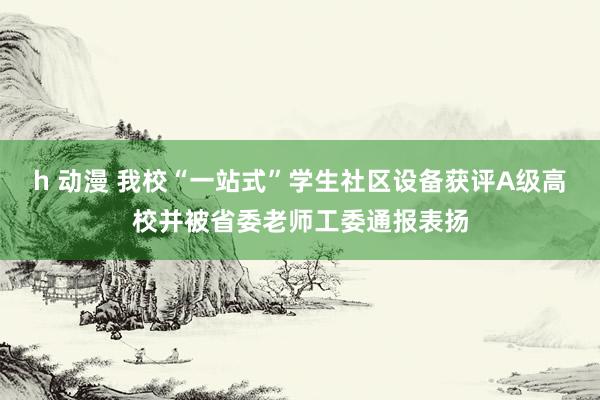 h 动漫 我校“一站式”学生社区设备获评A级高校并被省委老师工委通报表扬