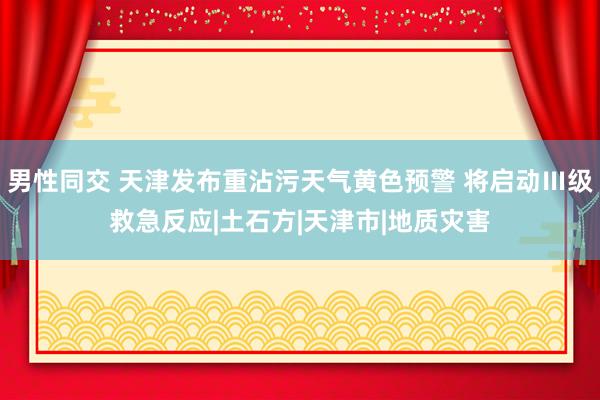 男性同交 天津发布重沾污天气黄色预警 将启动Ⅲ级救急反应|土石方|天津市|地质灾害