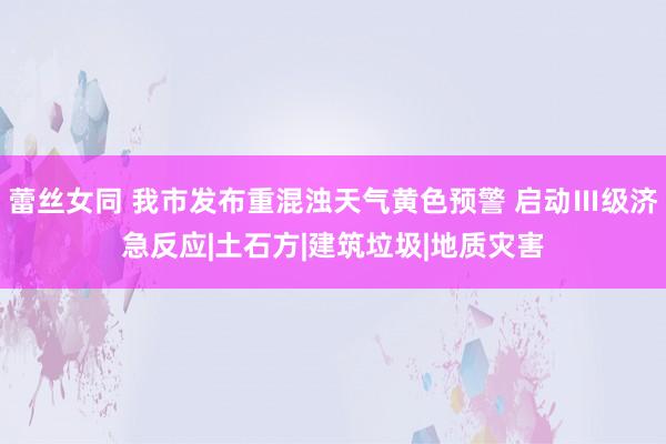 蕾丝女同 我市发布重混浊天气黄色预警 启动Ⅲ级济急反应|土石方|建筑垃圾|地质灾害