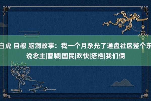 白虎 自慰 脑洞故事：我一个月杀光了通盘社区整个东说念主|曹颖|国民|欢快|搭档|我们俩