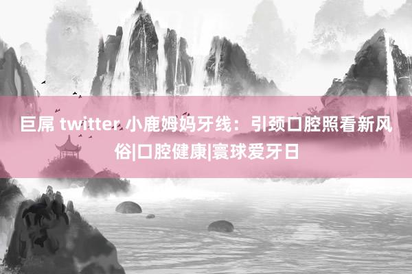 巨屌 twitter 小鹿姆妈牙线：引颈口腔照看新风俗|口腔健康|寰球爱牙日