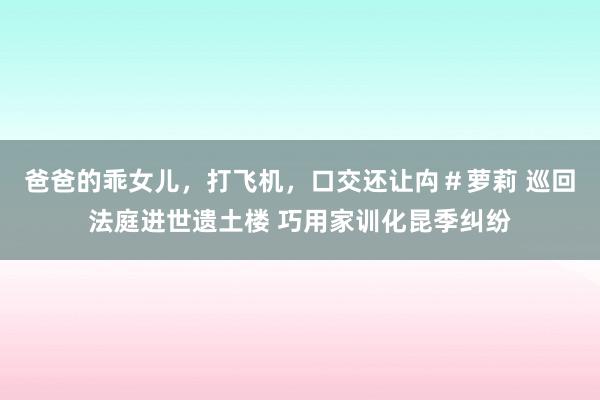 爸爸的乖女儿，打飞机，口交还让禸＃萝莉 巡回法庭进世遗土楼 巧用家训化昆季纠纷