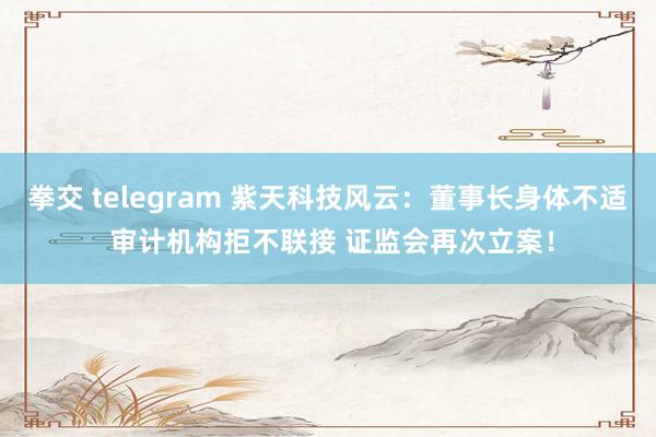 拳交 telegram 紫天科技风云：董事长身体不适 审计机构拒不联接 证监会再次立案！