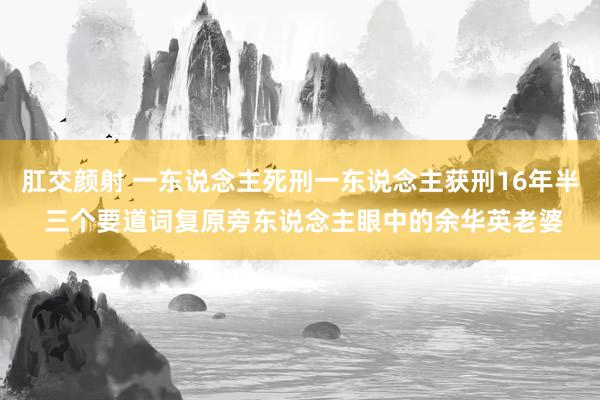 肛交颜射 一东说念主死刑一东说念主获刑16年半 三个要道词复原旁东说念主眼中的余华英老婆