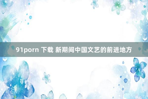 91porn 下载 新期间中国文艺的前进地方