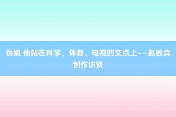 伪娘 他站在科学、体裁、电视的交点上——赵致真创作访谈