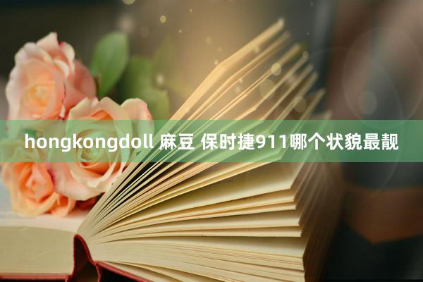 hongkongdoll 麻豆 保时捷911哪个状貌最靓