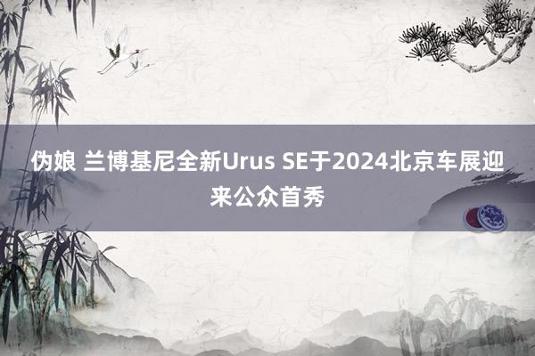 伪娘 兰博基尼全新Urus SE于2024北京车展迎来公众首秀