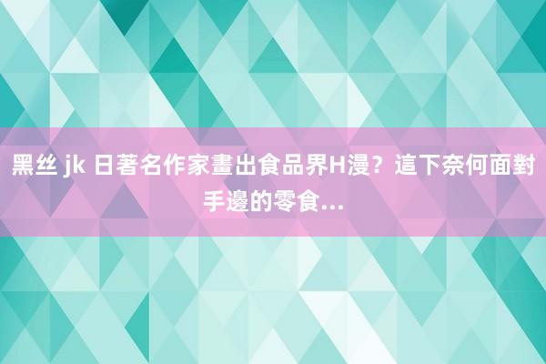 黑丝 jk 日著名作家畫出食品界H漫？這下奈何面對手邊的零食...