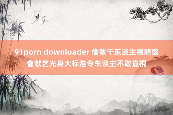 91porn downloader 倫敦千东谈主裸騎盛會献艺　光身大标准令东谈主不敢直視