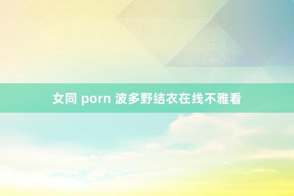 女同 porn 波多野结衣在线不雅看