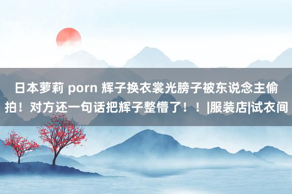 日本萝莉 porn 辉子换衣裳光膀子被东说念主偷拍！对方还一句话把辉子整懵了！！|服装店|试衣间