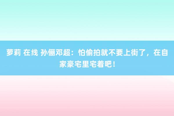 萝莉 在线 孙俪邓超：怕偷拍就不要上街了，在自家豪宅里宅着吧！