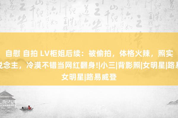 自慰 自拍 LV柜姐后续：被偷拍，体格火辣，照实迷东说念主，冷漠不错当网红翻身!|小三|背影照|女明星|路易威登