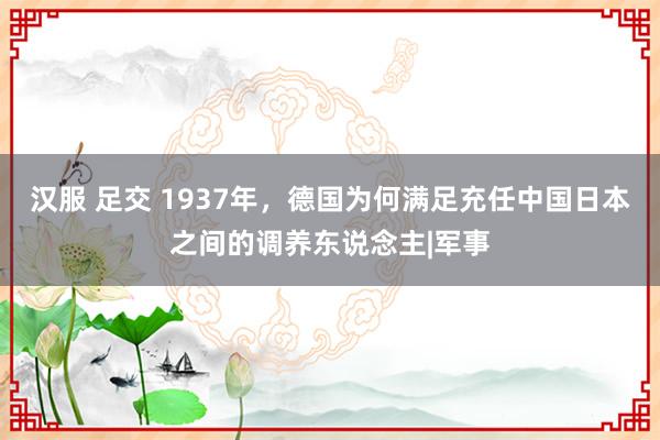 汉服 足交 1937年，德国为何满足充任中国日本之间的调养东说念主|军事