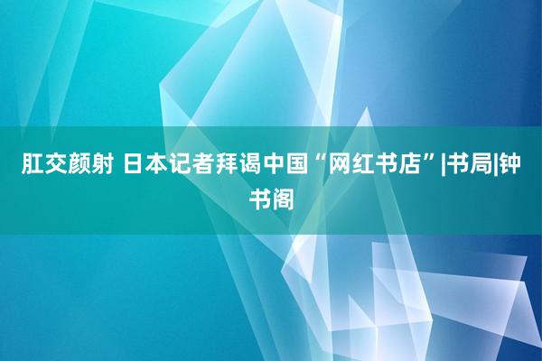 肛交颜射 日本记者拜谒中国“网红书店”|书局|钟书阁