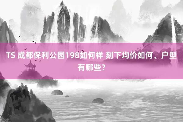 TS 成都保利公园198如何样 刻下均价如何、户型有哪些？