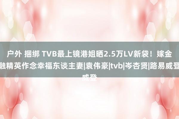 户外 捆绑 TVB最上镜港姐晒2.5万LV新袋！嫁金融精英作念幸福东谈主妻|袁伟豪|tvb|岑杏贤|路易威登