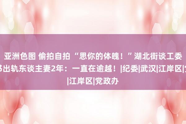 亚洲色图 偷拍自拍 “思你的体魄！”湖北街谈工委副秘书出轨东谈主妻2年：一直在逾越！|纪委|武汉|江岸区|党政办