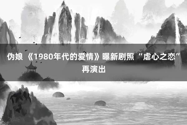 伪娘 《1980年代的爱情》曝新剧照 “虐心之恋”再演出