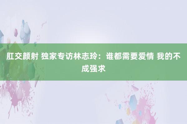 肛交颜射 独家专访林志玲：谁都需要爱情 我的不成强求