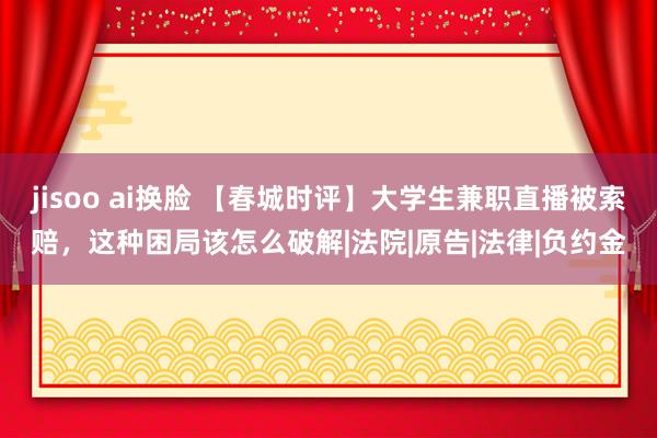 jisoo ai换脸 【春城时评】大学生兼职直播被索赔，这种困局该怎么破解|法院|原告|法律|负约金