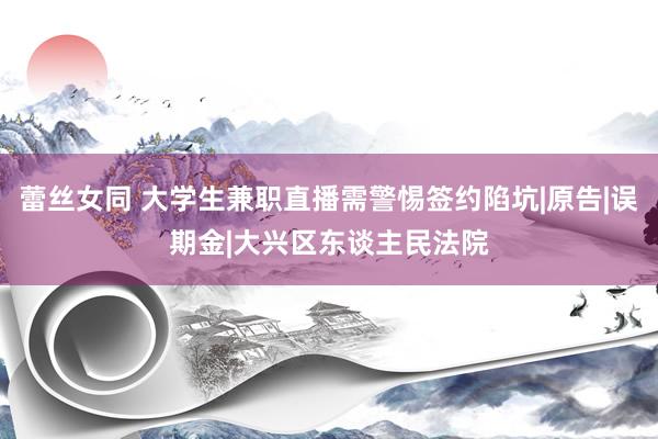 蕾丝女同 大学生兼职直播需警惕签约陷坑|原告|误期金|大兴区东谈主民法院