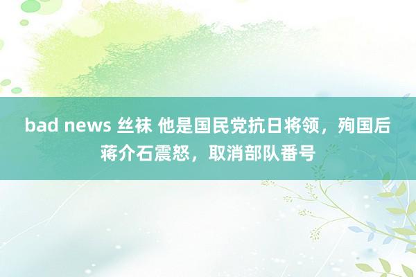 bad news 丝袜 他是国民党抗日将领，殉国后蒋介石震怒，取消部队番号