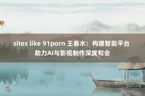 sites like 91porn 王春水：构建智能平台 助力AI与影视制作深度和会