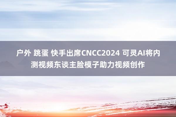 户外 跳蛋 快手出席CNCC2024 可灵AI将内测视频东谈主脸模子助力视频创作