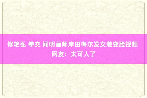 修艳弘 拳交 闻明画师岸田梅尔发女装变脸视频 网友：太可人了