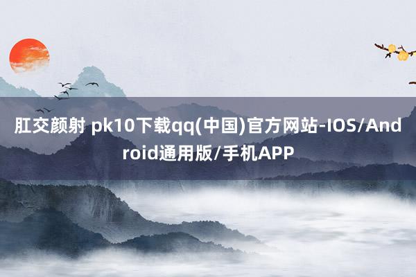 肛交颜射 pk10下载qq(中国)官方网站-IOS/Android通用版/手机APP