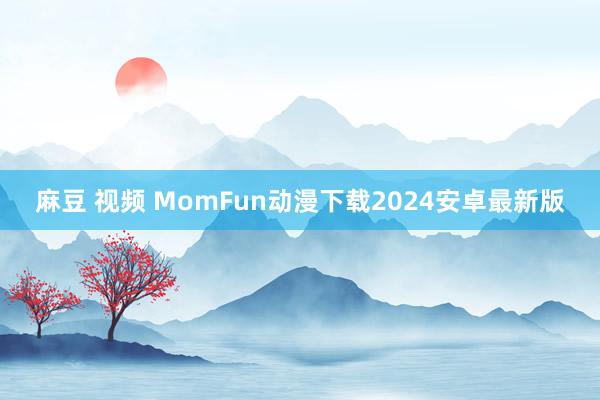 麻豆 视频 MomFun动漫下载2024安卓最新版