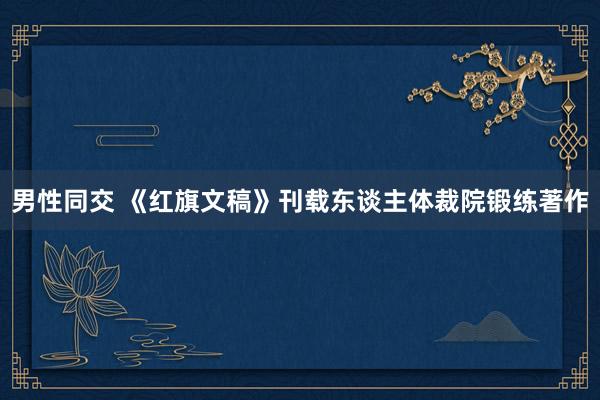 男性同交 《红旗文稿》刊载东谈主体裁院锻练著作