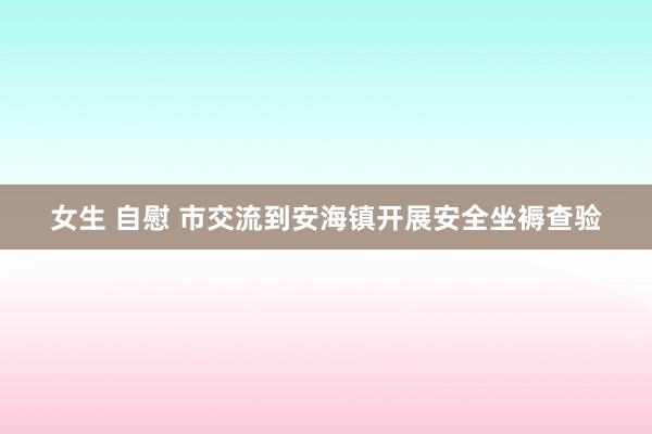 女生 自慰 市交流到安海镇开展安全坐褥查验