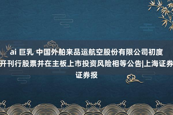 ai 巨乳 中国外舶来品运航空股份有限公司初度公开刊行股票并在主板上市投资风险相等公告|上海证券报