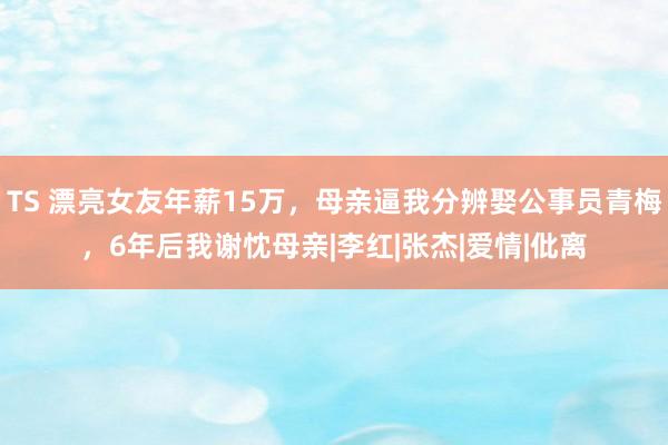 TS 漂亮女友年薪15万，母亲逼我分辨娶公事员青梅，6年后我谢忱母亲|李红|张杰|爱情|仳离