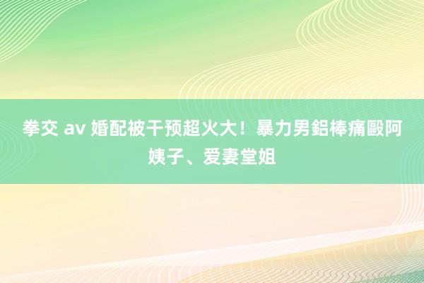 拳交 av 婚配被干预超火大！　暴力男鋁棒痛毆阿姨子、爱妻堂姐