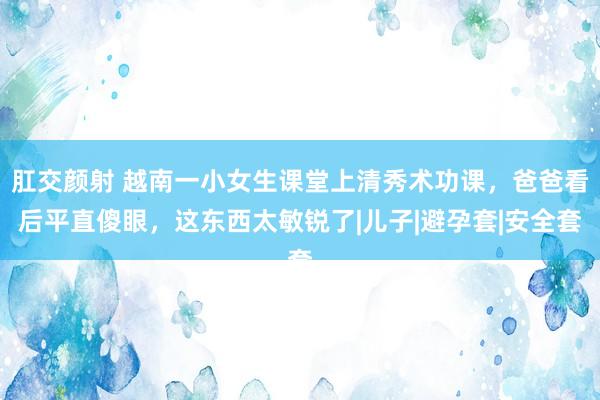 肛交颜射 越南一小女生课堂上清秀术功课，爸爸看后平直傻眼，这东西太敏锐了|儿子|避孕套|安全套