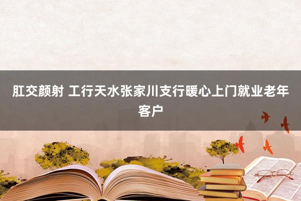 肛交颜射 工行天水张家川支行暖心上门就业老年客户